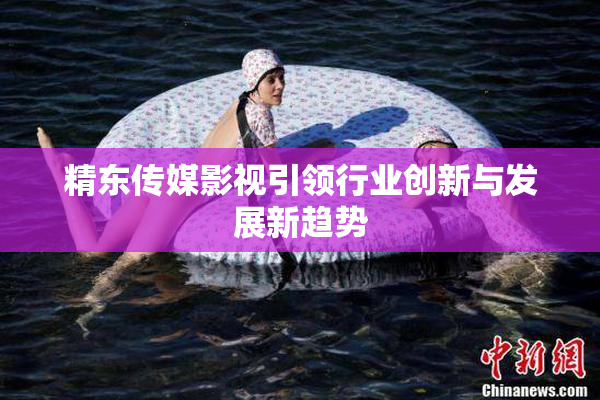 精东传媒影视引领行业创新与发展新趋势