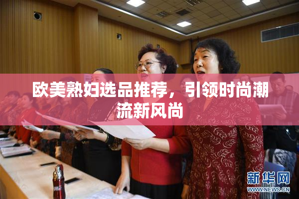欧美熟妇选品推荐，引领时尚潮流新风尚
