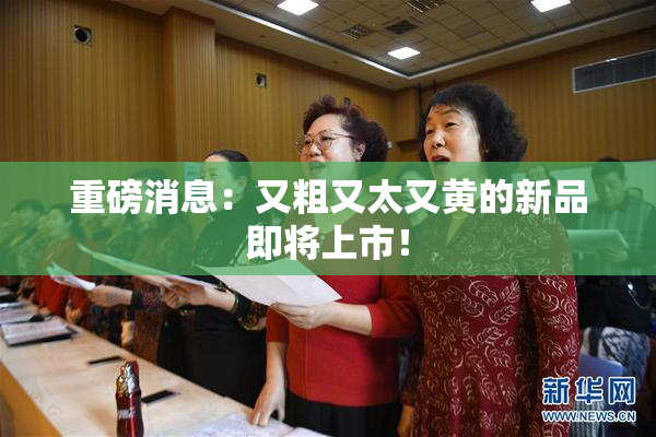 重磅消息：又粗又太又黄的新品即将上市！