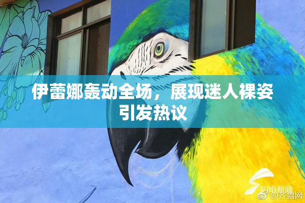 伊蕾娜轰动全场，展现迷人裸姿引发热议