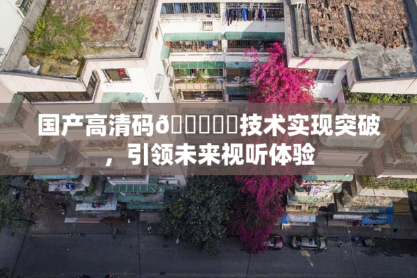 国产高清码🔞❌‌技术实现突破，引领未来视听体验
