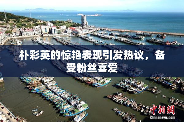 朴彩英的惊艳表现引发热议，备受粉丝喜爱