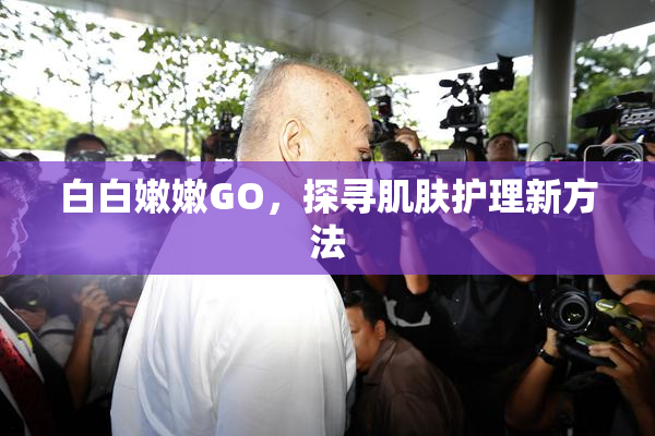 白白嫩嫩GO，探寻肌肤护理新方法