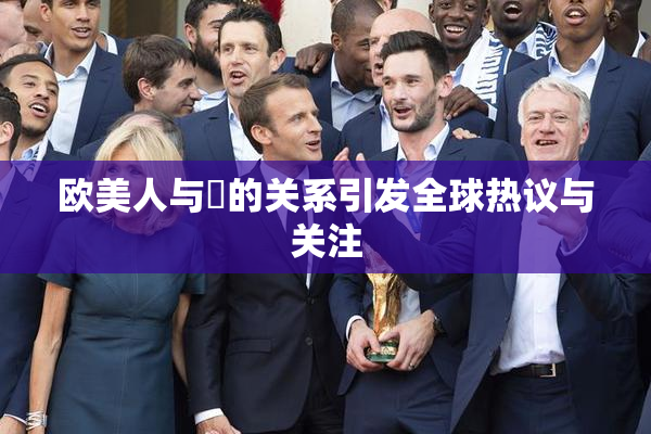 欧美人与嘼的关系引发全球热议与关注