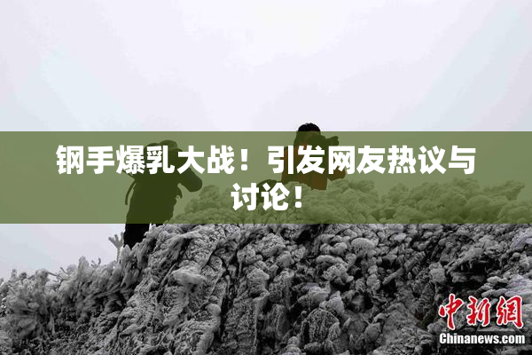 钢手爆乳大战！引发网友热议与讨论！