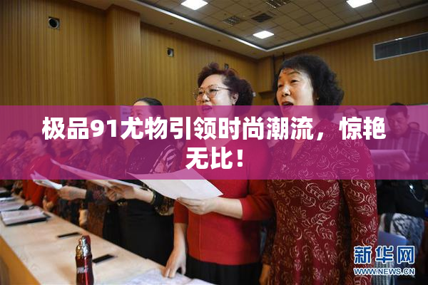极品91尤物引领时尚潮流，惊艳无比！