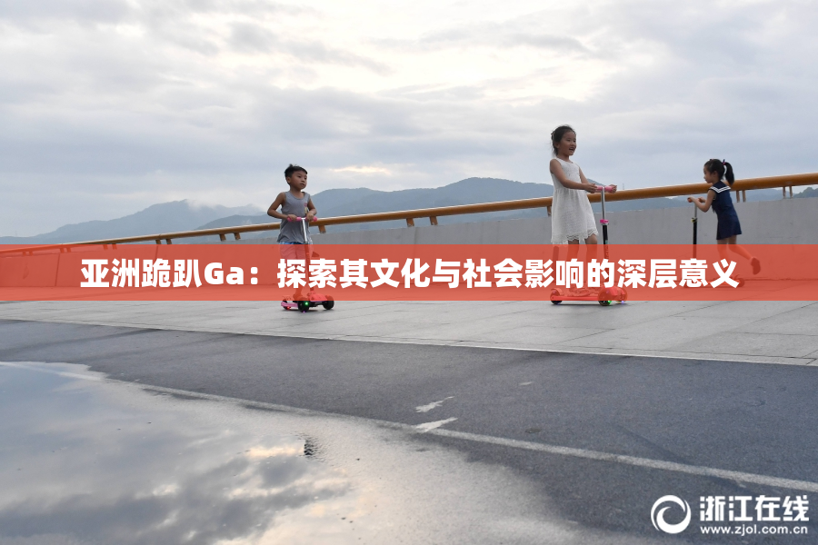 亚洲跪趴Ga：探索其文化与社会影响的深层意义