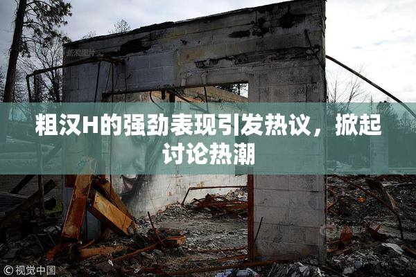 粗汉H的强劲表现引发热议，掀起讨论热潮