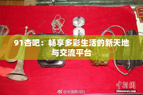 91杏吧：畅享多彩生活的新天地与交流平台