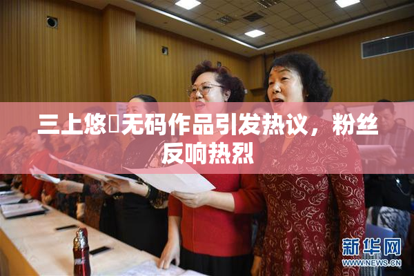 三上悠亜无码作品引发热议，粉丝反响热烈