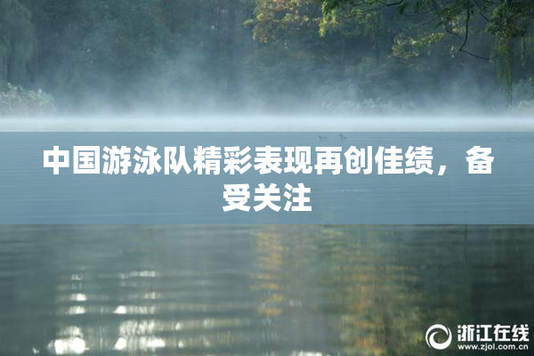 中国游泳队精彩表现再创佳绩，备受关注