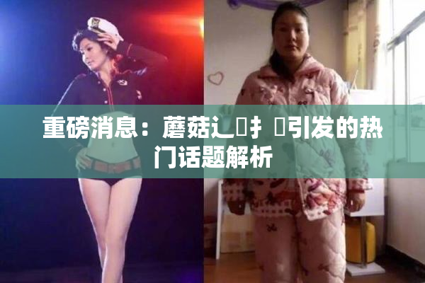 重磅消息：蘑菇辶喿扌畐引发的热门话题解析
