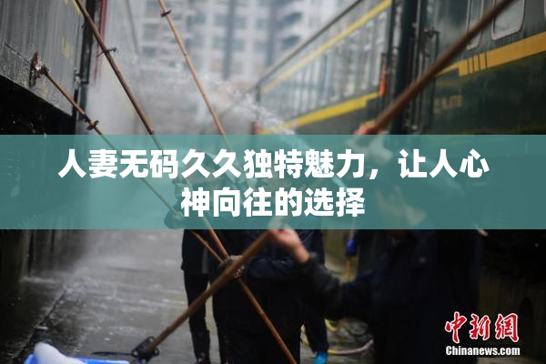 人妻无码久久独特魅力，让人心神向往的选择