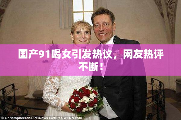 国产91喝女引发热议，网友热评不断！