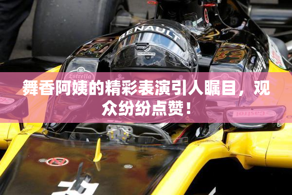 舞香阿姨的精彩表演引人瞩目，观众纷纷点赞！