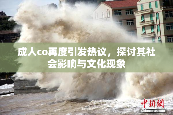 成人co再度引发热议，探讨其社会影响与文化现象