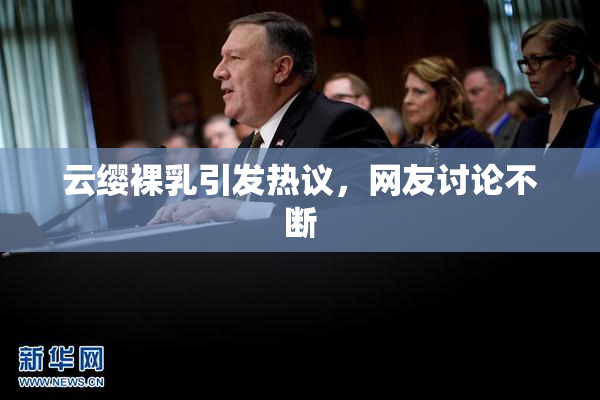 云缨裸乳引发热议，网友讨论不断