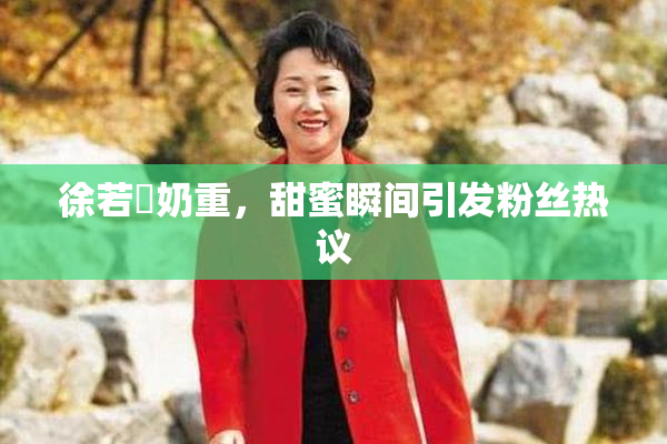 徐若瑄奶重，甜蜜瞬间引发粉丝热议
