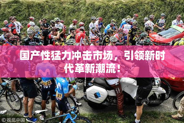 国产性猛力冲击市场，引领新时代革新潮流！