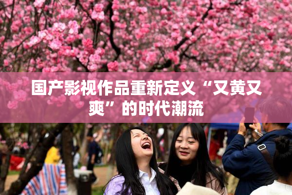 国产影视作品重新定义“又黄又爽”的时代潮流