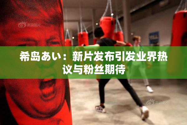 希岛あい：新片发布引发业界热议与粉丝期待