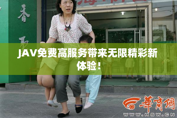 JAV免费高服务带来无限精彩新体验！