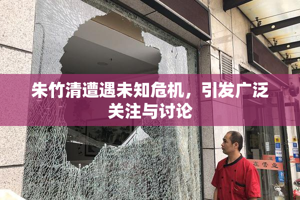 朱竹清遭遇未知危机，引发广泛关注与讨论