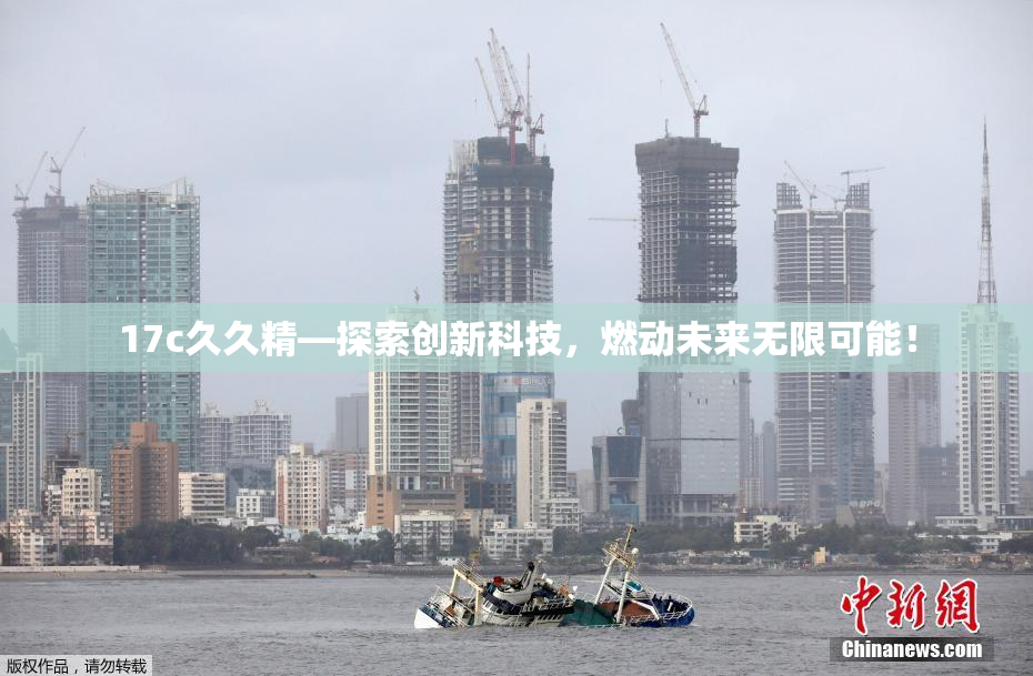 17c久久精—探索创新科技，燃动未来无限可能！