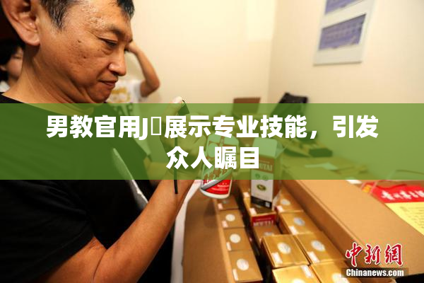 男教官用J亅展示专业技能，引发众人瞩目