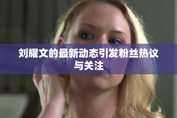 刘耀文的最新动态引发粉丝热议与关注