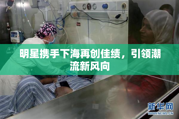 明星携手下海再创佳绩，引领潮流新风向