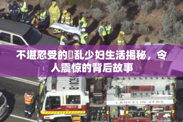 不堪忍受的婬乱少妇生活揭秘，令人震惊的背后故事