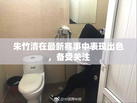 朱竹清在最新赛事中表现出色，备受关注