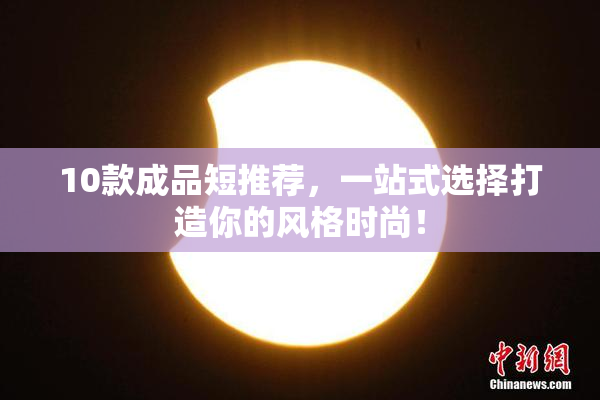 10款成品短推荐，一站式选择打造你的风格时尚！