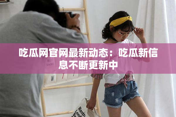 吃瓜网官网最新动态：吃瓜新信息不断更新中