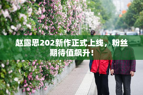 赵露思202新作正式上线，粉丝期待值飙升！