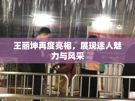 王丽坤再度亮相，展现迷人魅力与风采
