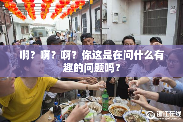 啊？啊？啊？你这是在问什么有趣的问题吗？