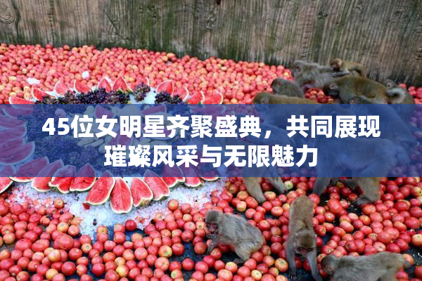 45位女明星齐聚盛典，共同展现璀璨风采与无限魅力