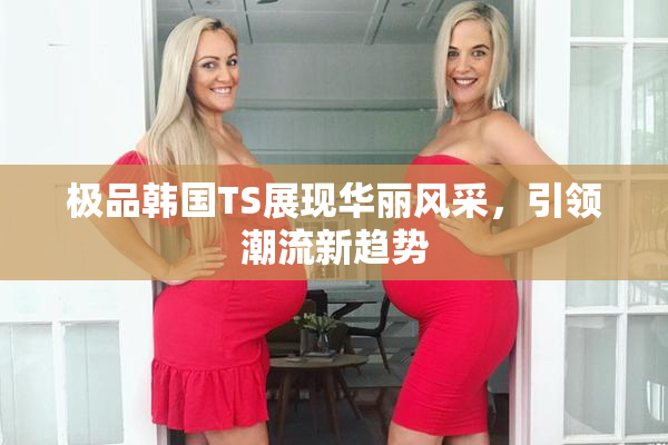 极品韩国TS展现华丽风采，引领潮流新趋势