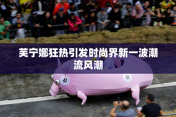 芙宁娜狂热引发时尚界新一波潮流风潮
