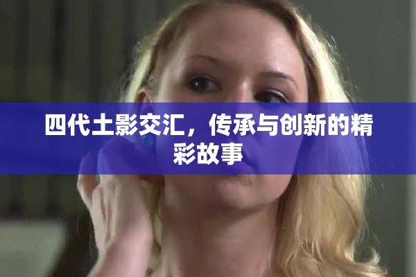 四代土影交汇，传承与创新的精彩故事