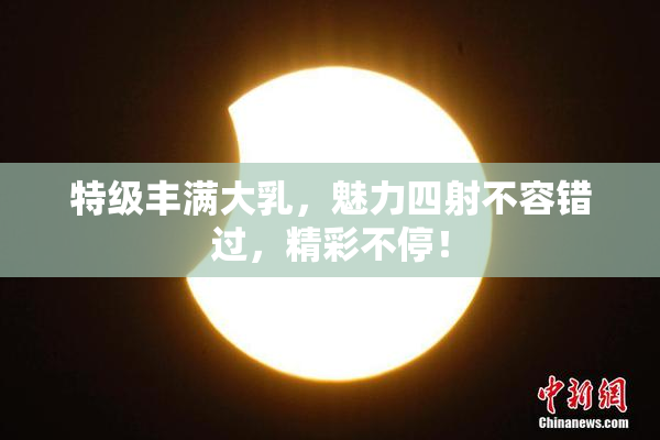 特级丰满大乳，魅力四射不容错过，精彩不停！