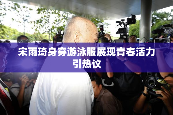 宋雨琦身穿游泳服展现青春活力引热议