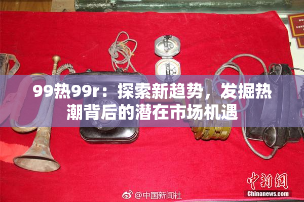 99热99r：探索新趋势，发掘热潮背后的潜在市场机遇