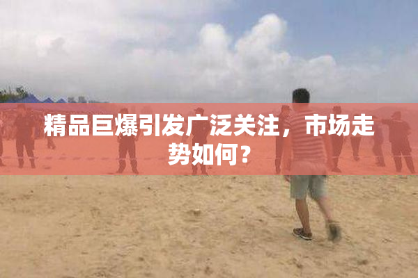 精品巨爆引发广泛关注，市场走势如何？