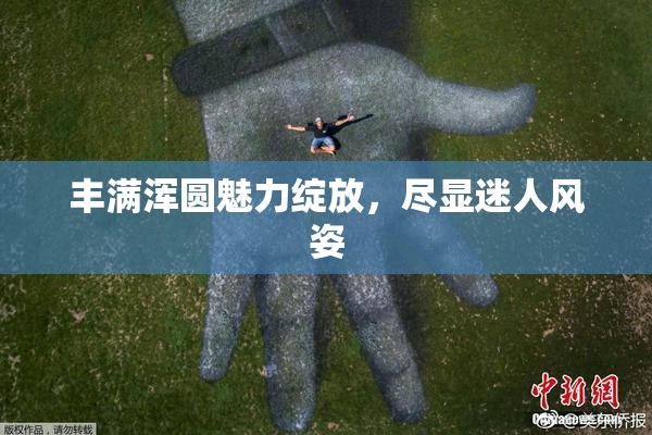 丰满浑圆魅力绽放，尽显迷人风姿