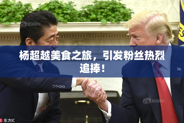 杨超越美食之旅，引发粉丝热烈追捧！