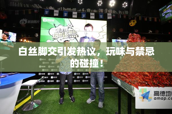 白丝脚交引发热议，玩味与禁忌的碰撞！