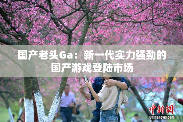 国产老头Ga：新一代实力强劲的国产游戏登陆市场